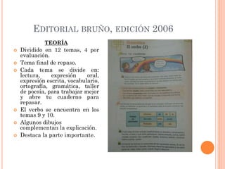 EDITORIAL BRUÑO, EDICIÓN 2006
TEORÍA
 Dividido en 12 temas, 4 por
evaluación.
 Tema final de repaso.
 Cada tema se divide en:
lectura, expresión oral,
expresión escrita, vocabulario,
ortografía, gramática, taller
de poesía, para trabajar mejor
y abre tu cuaderno para
repasar.
 El verbo se encuentra en los
temas 9 y 10.
 Algunos dibujos
complementan la explicación.
 Destaca la parte importante.
 