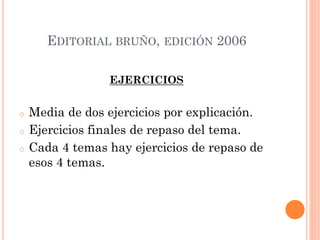 EDITORIAL BRUÑO, EDICIÓN 2006
EJERCICIOS
o Media de dos ejercicios por explicación.
o Ejercicios finales de repaso del tema.
o Cada 4 temas hay ejercicios de repaso de
esos 4 temas.
 