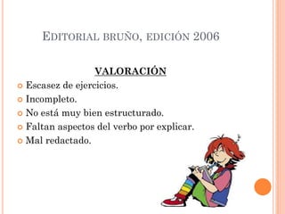 EDITORIAL BRUÑO, EDICIÓN 2006
VALORACIÓN
 Escasez de ejercicios.
 Incompleto.
 No está muy bien estructurado.
 Faltan aspectos del verbo por explicar.
 Mal redactado.
 