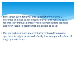  En el tercer paso, tenemos que seleccionar en archivo y
entramos en datos donde encontraremos una ventana para
rellenar los “archivos de tipo” y seleccionamos para todos los
archivos y luego seleccionamos el ejercicio de excel.
 Una vez hecho esto nos aparecerá otra ventana denominada:
aperturas de origen de datos de Excel y tenemos que seleccionar el
rango que queremos.
 