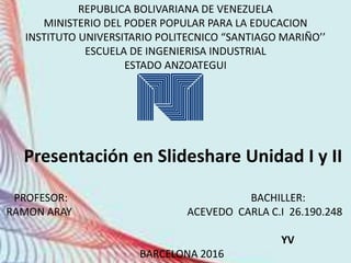 REPUBLICA BOLIVARIANA DE VENEZUELA
MINISTERIO DEL PODER POPULAR PARA LA EDUCACION
INSTITUTO UNIVERSITARIO POLITECNICO “SANTIAGO MARIÑO’’
ESCUELA DE INGENIERISA INDUSTRIAL
ESTADO ANZOATEGUI
Presentación en Slideshare Unidad I y II
PROFESOR: BACHILLER:
RAMON ARAY ACEVEDO CARLA C.I 26.190.248
YV
BARCELONA 2016
 