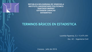 TERMINOS BÁSICOS EN ESTADISTICA
REPÚBLICA BOLIVARIANA DE VENEZUELA
INSTITUTO UNIVERSITARIO POLITÉCNICO
“SANTIAGO MARIÑO”
EXTENSIÓN CARACAS
ESTADISTICA
Lusmila Figueroa, C.I: 15.475.591
Esc. 42 - Ingeniería Civil
Caracas, Julio de 2016
 