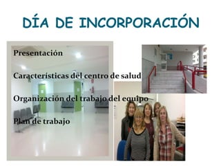 DÍA DE INCORPORACIÓN Presentación Características del centro de salud Organización del trabajo del equipo Plan de trabajo 