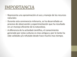 IMPORTANCIA
• Representa una aproximación al uso y manejo de los recursos
naturales
• Durante esta convivencia milenaria, se ha desarrollado un
proceso de observación y experimentación que ha resultado
en un manejo eficiente de la naturaleza.
• A diferencia de la actividad científica, el conocimiento
generado por estas culturas es mas antiguo y por lo tanto ha
sido validado y/o refutado desde hace mucho mas tiempo.
 