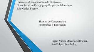 Universidad panamericana de Guatemala
Licenciatura en Pedagogía y Proyectos Educativos
Lic. Carlos Fuentes



                  Sistema de Computación
                  Informática y Educación




                              Ingrid Yuliza Macario Velásquez
                              San Felipe, Retalhuleu
 