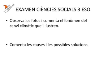 EXAMEN CIÈNCIES SOCIALS 3 ESO
• Observa les fotos i comenta el fenòmen del
canvi climàtic que il·lustren.
• Comenta les causes i les possibles solucions.
 