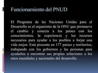 Funcionamiento del PNUD

El Programa de las Naciones Unidas para el
Desarrollo es el organismo de la ONU que promueve
el cambio y conecta a los países con los
conocimientos, la experiencia y los recursos
necesarios para ayudar a los pueblos a forjar una
vida mejor. Está presente en 177 países y territorios,
trabajando con los gobiernos y las personas para
ayudarles a encontrar sus propias soluciones a los
retos mundiales y nacionales del desarrollo.
 
