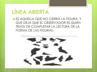 LÍNEA ABIERTA
 ES AQUELLA QUE NO CIERRA LA FIGURA, Y
QUE DEJA QUE EL OBSERVADOR ES QUIEN
TRATA DE COMPLETAR LA LECTURA DE LA
FORMA DE LAS FIGURAS.
 