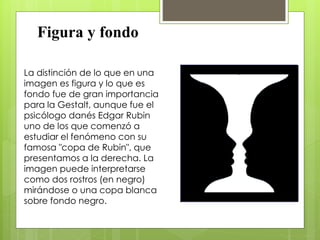 Figura y fondo
La distinción de lo que en una
imagen es figura y lo que es
fondo fue de gran importancia
para la Gestalt, aunque fue el
psicólogo danés Edgar Rubin
uno de los que comenzó a
estudiar el fenómeno con su
famosa "copa de Rubin", que
presentamos a la derecha. La
imagen puede interpretarse
como dos rostros (en negro)
mirándose o una copa blanca
sobre fondo negro.
 