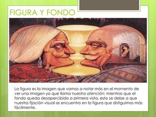 FIGURA Y FONDO
La figura es la imagen que vamos a notar más en el momento de
ver una imagen ya que llama nuestra atención; mientras que el
fondo queda desapercibido a primera vista, esto se debe a que
nuestra fijación visual se encuentra en la figura que distiguimos más
fácilmente.
 