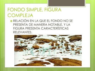 FONDO SIMPLE, FIGURA
COMPLEJA
 RELACIÓN EN LA QUE EL FONDO NO SE
PRESENTA DE MANERA NOTABLE, Y LA
FIGURA PRESENTA CARACTERÍSTICAS
RELEVANTES.
 