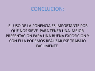 CONCLUCION:
EL USO DE LA PONENCIA ES IMPORTANTE POR
QUE NOS SIRVE PARA TENER UNA MEJOR
PRESENTACION PARA UNA BUENA EXPOSICION Y
CON ELLA PODEMOS REALIZAR ESE TRABAJO
FACILMENTE.
 