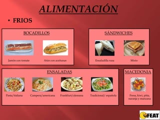ALIMENTACIÓN
 • FRIOS
                 BOCADILLOS                                              SÁNDWICHES




 Jamón con tomate            Atún con aceitunas                   Ensaladilla rusa      Mixto



                               ENSALADAS                                              MACEDONIA




Pasta/italiana      Campera/americana     Frankfurt/alemana   Tradicional/ española     Fresa, kiwi, piña,
                                                                                       naranja y manzana
 
