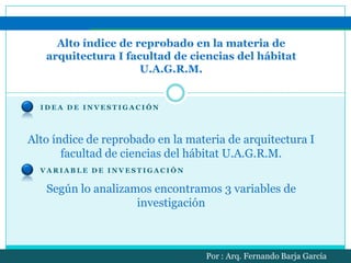 Alto índice de reprobado en la materia de arquitectura I facultad de ciencias del hábitat U.A.G.R.M.  Idea de investigación  Alto índice de reprobado en la materia de arquitectura I facultad de ciencias del hábitat U.A.G.R.M. Variable de investigación Según lo analizamos encontramos 3 variables de investigación Por : Arq. Fernando Barja García 