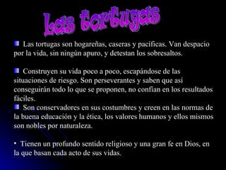 Las tortugas  Las tortugas son hogareñas, caseras y pacíficas. Van despacio por la vida, sin ningún apuro, y detestan los sobresaltos. Construyen su vida poco a poco, escapándose de las situaciones de riesgo. Son perseverantes y saben que así conseguirán todo lo que se proponen, no confían en los resultados fáciles.  Son conservadores en sus costumbres y creen en las normas de la buena educación y la ética, los valores humanos y ellos mismos son nobles por naturaleza.  Tienen un profundo sentido religioso y una gran fe en Dios, en la que basan cada acto de sus vidas.  