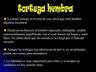 La mujer tortuga es el ama de  casa  ideal que todo hombre desearía encontrar.  Desde joven buscará al hombre adecuado, trabajador, estable emocionalmente, equilibrado, con el cual formar un hogar y tener hijos. No saben decir que no cuando se les llega por el lado del corazón.  Aunque las tortugas son afectuosas de por si, en un principio ponen una coraza para defenderse.  La fidelidad es muy importante para ellas, y si rompes su confianza no hay marcha atrás. tortuga hembra  