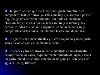 Del perro se dice que es el mejor amigo del hombre, fiel compañero, leal, cariñoso, ya sabes que hay que sacarlo a pasear, requiere gastos de mantenimiento , sin duda es una buena elección, ten en cuenta que las razas son muy distintas y hay perros de todos los tamaños, algunos tienen un carácter muy compatible con los niños, medita bien la elección de la raza.  Los gatos son independientes y si eres hogareño y no te gusta salir en exceso esta es una buena elección. Los peces y los acuarios se han convertido en un elemento decorativo en las casas, requiere mantenimiento del agua y hacer un gasto inicial de acuario, calentador de agua ( si son peces de agua caliente), filtro etc. 