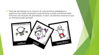  Estilo de aprendizaje es el conjunto de características pedagógicas y 
cognitivas que suelen expresarse conjuntamente cuando una persona debe 
enfrentar una situación de aprendizaje; es decir, las distintas maneras en que 
un individuo puede aprender 
 