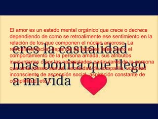 El amor es un estado mental orgánico que crece o decrece
dependiendo de como se retroalimente ese sentimiento en la
relación de los que componen el núcleo amoroso. La
retroalimentación depende de factores tales como el
comportamiento de la persona amada, sus atributos
involuntarios o por las necesidades particulares de la persona
que ama (deseo sexual, necesidad de compañía, voluntad
inconsciente de ascensión social, aspiración constante de
completitud, etc.).
 