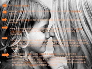 Amor sexual (deseo).

 Amor al prójimo: nace del uso de la facultad de la mente de empatizar y
 tolerar.

 Amor a los animales: nace en la necesidad de sentirse protector de los
 animales.

 Amor hacia algo abstracto o inanimado: una idea, una meta, a la patria
 (patriotismo) o al lugar de nacimiento, al honor y a la independencia
 (integridad).

   Amor a los principios: depende de la aplicación de una norma o regla que
   es "amada". Por ejemplo, el amor al principio de ayudar al débil, a la norma
   de si/no hacer con otros lo que si/no queremos que ellos nos hagan,
   etcétera.

   Amor hacia un dios o una deidad (devoción): Suele nacer en la
   educación recibida desde la infancia. Considera a Dios como la fuente de
   todo amor y se basa en la Fe. En la mayoría de los casos, se considera
   que tras la muerte Dios premiaría de alguna forma a las personas que la
   correspondiente religión considera virtuosas.
 