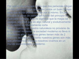 Por qué el amor no solo hace que dos personas tengan
un hijo, también hace que estén juntos un buen tiempo
para que el hijo pueda valerse por si mismo. Es por
eso que el amor de pareja tan fuerte del principio no
dura para siempre. Eso no significa que la magia se
apague, significa que es algo natural y evolutivamente
su duración es relativamente corta.
Ten en cuenta que nuestra naturaleza no proviene de
la sociedad moderna, la sociedad moderna no lleva ni
doscientos años, nuestros genes tienen más de 2
millones de años por lo tanto nuestros genes son más
que prehistóricos aunque nosotros vivamos en un
mundo evolucionado y moderno.
 