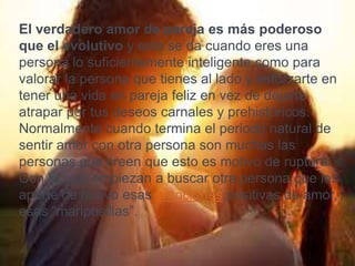 El verdadero amor de pareja es más poderoso
que el evolutivo y este se da cuando eres una
persona lo suficientemente inteligente como para
valorar la persona que tienes al lado y esforzarte en
tener una vida en pareja feliz en vez de dejarte
atrapar por tus deseos carnales y prehistóricos.
Normalmente cuando termina el periodo natural de
sentir amor con otra persona son muchas las
personas que creen que esto es motivo de ruptura.
Con lo cuál empiezan a buscar otra persona que les
aporte de nuevo esas emociones positivas de amor,
esas “mariposillas”.
 