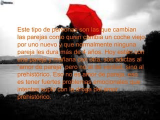 Este tipo de personas son las que cambian
las parejas como quien cambia un coche viejo
por uno nuevo y que normalmente ninguna
pareja les dura más de 4 años. Hoy están con
una pareja y mañana con otra, son adictas al
“amor de pareja” pero no al de verdad, sino al
prehistórico. Eso no es amor de pareja, eso
es tener fuertes problemas emocionales que
intentas suplir con la droga del amor
prehistórico.
 