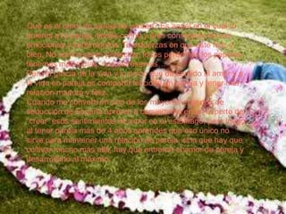 Qué es el amor de pareja de verdad? Es aquél en el cuál tú
quieres a tu pareja, tienes cariño y eres consciente de sus
emociones y sentimientos. Te esfuerzas en que esté feliz y
bien. No somos seres perfectos, todos perdemos los papeles,
tenemos malos días, nos estresamos…
Pero la gracia de la vida y lo único que da sentido al amor y a
la vida en pareja es compartir felicidad en pareja y tener una
relación madura y feliz.
Cuando me convertí en uno de los mayores expertos de
seducción de España aprendí a convertirme en un experto de
“crear” esos sentimientos de amor en el estómago, pero luego
al tener pareja más de 4 años aprendes qué eso único no
sirve para mantener una relación de pareja, sino que hay que
cultivar mucho más allá, hay que entrenar el amor de pareja y
desarrollarlo al máximo.
 