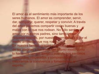 El amor es el sentimiento más importante de los
seres humanos. El amor es comprender, servir,
dar, compartir, querer, respetar y convivir. A través
del amor podemos compartir cosas buenas y
malas con lo que nos rodean. No sólo sentimos
amor por nuestros padres, sino también por
nosotros mismos, por nuestros semejantes y por el
medio ambiente que nos rodea.
En nuestra familia, gracias al amor, participamos
de las alegrías y fracasos, del mismo modo como
lo haríamos con un amigo... cuando nos sentimos
apreciados, respetados y comprendidos,
mejoramos la convivencia y fomentamos el
espíritu.
 