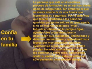 La persona que está en el continuo
          proceso de formación, es un ser con cierta
          dosis de inseguridad. Sin embargo el que
          se sienta amado le da una fuerza que
          incrementa su seguridad. Por lo tanto hay
          que tenerle confianza a las personas
          queridas ya que no sólo es de gran ayuda,
          sino en muchas ocasiones "vital".
          Infunda confianza en tu pareja e hijos,
Confía    ayudándoles a que descubran y
          desarrollen sus cualidades, limitaciones y
en tu     defectos; animándoles y aplaudiendo sus
          logros por muy pequeños que sean,
familia   ayudándoles a que descubran a dónde
          pueden llevarles sus inclinaciones si no
          las dominan y sobre todo, haciéndoles
          sentir tu cariño. Para esto necesitas no
          sólo paciencia, sino también tiempo
 