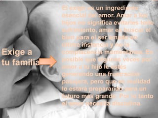 El exigir es un ingrediente
             esencial del amor. Amar a los
             hijos no significa evitarles todo
             sufrimiento, amar es buscar el
             bien para el ser amado en
             última instancia y no la
Exige a      complacencia momentánea. Es
             posible que algunas veces por
tu familia   amor a tu hijo le estés
             generando una frustración
             pasajera, pero que en realidad
             lo estará preparando para un
             futuro más grande. Por lo tanto
             el amor necesita disciplina.
 