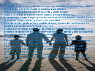 • La familia es el primer ambiente vital con que se encuentra el hombre al venir a
  este mundo, y su experiencia es decisiva para siempre.
• Confiar en tu familia implica ser paciente y saber esperar
• Amar a tu familia es buscar el bien integral de sus integrantes.
• El amor entre padres e hijos, y con la familia extendida, también debería incluir
  la amistad, cariño, afecto, y sobre todo la caridad.
• Es en la familia donde se hace posible el amor, el amor sin condiciones. La
  familia es un centro de intimidad y apertura.
• El afecto en la familia estimula el aprendizaje y desarrolla la inteligencia
  gracias a la sensación de seguridad y confianza que otorga y que se desarrolla
  lentamente a través de la infancia, la niñez y la adolescencia
• El amor auténtico es el más eficaz creador y promotor de la existencia.
• Evita descargar sobre tu pareja e hijos tu coraje, impaciencia o frustraciones,
  no les eches en cara sus torpezas, fallas y malas acciones.
• Valora realmente la trascendencia de tu amor a los hijos. Tu amor será
  responsable de que ellos alcancen la estatura que deben llegar a tener, en
  todos los aspectos de su persona.
• No le des a tu familia un ambiente de despego y egoísmo, mejor llénala de
  ternura, orden y sencillez, ya que esto influirá especialmente en los niños y en
  los más jóvenes..
 