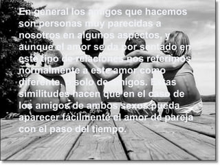 En general los amigos que hacemos
son personas muy parecidas a
nosotros en algunos aspectos, y
aunque el amor se da por sentado en
este tipo de relaciones nos referimos
normalmente a este amor como
diferente, o solo de amigos. Estas
similitudes hacen que en el caso de
los amigos de ambos sexos pueda
aparecer fácilmente el amor de pareja
con el paso del tiempo.
 