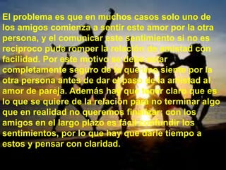 El problema es que en muchos casos solo uno de
los amigos comienza a sentir este amor por la otra
persona, y el comunicar este sentimiento si no es
reciproco pude romper la relación de amistad con
facilidad. Por este motivo se debe estar
completamente seguro de lo que uno siente por la
otra persona antes de dar el paso de la amistad al
amor de pareja. Además hay que tener claro que es
lo que se quiere de la relación para no terminar algo
que en realidad no queremos finalizar; con los
amigos en el largo plazo es fácil confundir los
sentimientos, por lo que hay que darle tiempo a
estos y pensar con claridad.
 