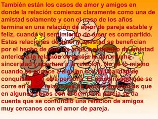También están los casos de amor y amigos en
donde la relación comienza claramente como una de
amistad solamente y con el paso de los años
termina en una relación de amor de pareja estable y
feliz, cuando el sentimiento de amor es compartido.
Estas relaciones de amor y amistad se benefician
por el hecho de que los años o el tiempo de amistad
anterior a la relación de pareja le dan mucha
sinceridad y apertura a la relación. No es lo mismo
cuando se conoce a alguien con la finalidad de
conquistar a la otra persona. El único riesgo que se
corre en estas relaciones de amor y amistad es que
en algunos casos con el tiempo la pareja se da
cuenta que se confundió una relación de amigos
muy cercanos con el amor de pareja.
 