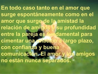 En todo caso tanto en el amor que
surge espontáneamente como en el
amor que surge de la amistad la
relación de amigos y su profundidad
entre la pareja es fundamental para
cimentar una relación a largo plazo,
con confianza y buena
comunicación. El amor y los amigos
no están nunca separados.
 