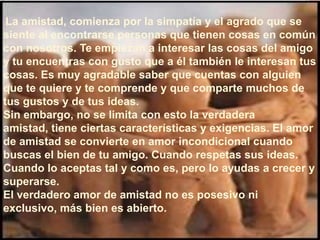 La amistad, comienza por la simpatía y el agrado que se
siente al encontrarse personas que tienen cosas en común
con nosotros. Te empiezan a interesar las cosas del amigo
y tu encuentras con gusto que a él también le interesan tus
cosas. Es muy agradable saber que cuentas con alguien
que te quiere y te comprende y que comparte muchos de
tus gustos y de tus ideas.
Sin embargo, no se limita con esto la verdadera
amistad, tiene ciertas características y exigencias. El amor
de amistad se convierte en amor incondicional cuando
buscas el bien de tu amigo. Cuando respetas sus ideas.
Cuando lo aceptas tal y como es, pero lo ayudas a crecer y
superarse.
El verdadero amor de amistad no es posesivo ni
exclusivo, más bien es abierto.
 