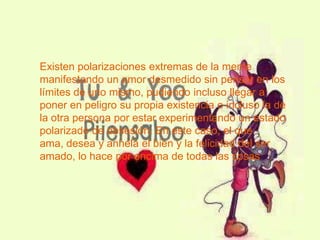 Existen polarizaciones extremas de la mente
manifestando un amor desmedido sin pensar en los
límites de uno mismo, pudiendo incluso llegar a
poner en peligro su propia existencia o incluso la de
la otra persona por estar experimentando un estado
polarizado de obsesión. En este caso, el que
ama, desea y anhela el bien y la felicidad del ser
amado, lo hace por encima de todas las cosas
 