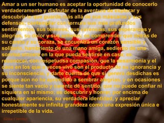 Amar a un ser humano es aceptar la oportunidad de conocerlo
verdaderamente y disfrutar de la aventura de explorar y
descubrir lo que guarda más allá de sus máscaras y sus
defensas; contemplar con ternura sus más profundos
sentimientos, sus temores, sus carencias, sus esperanzas y
alegrías, su dolor y sus anhelos; es comprender que detrás de
su careta y su coraza, se encuentra un corazón sensible y
solitario, hambriento de una mano amiga, sediento de una
sonrisa sincera en la que pueda sentirse en casa; es
reconocer, con respetuosa compasión, que la desarmonía y el
caos en los que a veces vive son el producto de su ignorancia y
su inconsciencia, y darte cuenta de que si genera desdichas es
porque aún no ha aprendido a sembrar alegrías, y en ocasiones
se siente tan vacío y carente de sentido, que no puede confiar ni
siquiera en sí mismo; es descubrir y honrar, por encima de
cualquier apariencia, su verdadera identidad, y apreciar
honestamente su infinita grandeza como una expresión única e
irrepetible de la vida.
 