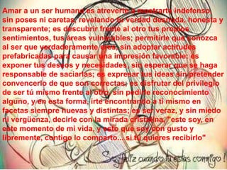 Amar a un ser humano es atreverte a mostrarte indefenso,
sin poses ni caretas, revelando tu verdad desnuda, honesta y
transparente; es descubrir frente al otro tus propios
sentimientos, tus áreas vulnerables; permitirle que conozca
al ser que verdaderamente eres, sin adoptar actitudes
prefabricadas para causar una impresión favorable; es
exponer tus deseos y necesidades, sin esperar que se haga
responsable de saciarlas; es expresar tus ideas sin pretender
convencerlo de que son correctas; es disfrutar del privilegio
de ser tú mismo frente al otro, sin pedirle reconocimiento
alguno, y en esta forma, irte encontrando a ti mismo en
facetas siempre nuevas y distintas; es ser veraz, y sin miedo
ni vergüenza, decirle con la mirada cristalina, "este soy, en
este momento de mi vida, y esto que soy con gusto y
libremente, contigo lo comparto... si tú quieres recibirlo"
 