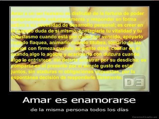 Amar a un ser humano es disfrutar de la fortuna de poder
comprometerte voluntariamente y responder en forma
activa a su necesidad de desarrollo personal; es creer en
él cuando duda de sí mismo, contagiarle tu vitalidad y tu
entusiasmo cuando está por darse por vencido, apoyarlo
cuando flaquea, animarlo cuando titubea, tomarlo de las
manos con firmeza cuando se siente débil, confiar en él
cuando algo lo agobia y acariciarlo con dulzura cuando
algo lo entristece, sin dejarte arrastrar por su desdicha; es
compartir en el presente por el simple gusto de estar
juntos, sin ataduras ni obligaciones impuestas, por la
espontánea decisión de responderle libremente.
 