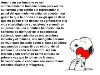 Amar a un ser humano es ser
suficientemente humilde como para recibir
su ternura y su cariño sin representar el
papel del que nada necesita; es aceptar con
gusto lo que te brinda sin exigir que te dé lo
que no puede o no desea; es agradecerle a la
vida el prodigio de su existencia y sentir en
su presencia una auténtica bendición en tu
sendero; es disfrutar de la experiencia
sabiendo que cada día es una aventura
incierta y el mañana, una incógnita perenne;
es vivir cada instante como si fuese el último
que puedes compartir con el otro, de tal
manera que cada reencuentro sea tan
intenso y tan profundo como si fuese la
primera vez que lo tomas de la mano,
haciendo que lo cotidiano sea siempre una
creación distinta y milagrosa.
 