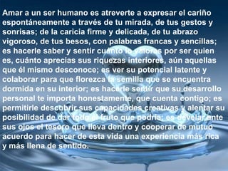 Amar a un ser humano es atreverte a expresar el cariño
espontáneamente a través de tu mirada, de tus gestos y
sonrisas; de la caricia firme y delicada, de tu abrazo
vigoroso, de tus besos, con palabras francas y sencillas;
es hacerle saber y sentir cuánto lo valoras por ser quien
es, cuánto aprecias sus riquezas interiores, aún aquellas
que él mismo desconoce; es ver su potencial latente y
colaborar para que florezca la semilla que se encuentra
dormida en su interior; es hacerle sentir que su desarrollo
personal te importa honestamente, que cuenta contigo; es
permitirle descubrir sus capacidades creativas y alentar su
posibilidad de dar todo el fruto que podría; es develar ante
sus ojos el tesoro que lleva dentro y cooperar de mutuo
acuerdo para hacer de esta vida una experiencia más rica
y más llena de sentido.
 