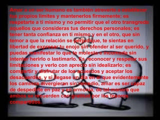 Amar a un ser humano es también atreverte a establecer
tus propios limites y mantenerlos firmemente; es
respetarte a ti mismo y no permitir que el otro transgreda
aquellos que consideras tus derechos personales; es
tener tanta confianza en ti mismo y en el otro, que sin
temor a que la relación se perjudique, te sientas en
libertad de expresar tu enojo sin ofender al ser querido, y
puedas manifestar lo que te molesta e incomoda sin
intentar herirlo o lastimarlo. Es reconocer y respetar sus
limitaciones y verlo con aprecio sin idealizarlo; es
compartir y disfrutar de los acuerdos y aceptar los
desacuerdos, y si llegase un día en el que evidentemente
los caminos divergieran sin remedio, amar es ser capaz
de despedirte en paz y en armonía, de tal manera que
ambos se recuerden con gratitud por los tesoros
compartidos.
 