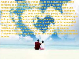 Amar a un ser humano es ir más allá de su individualidad como
persona; es percibirlo y valorarlo como una muestra de la
humanidad entera, como una expresión del hombre, como una
manifestación palpable de esa esencia trascendente e intangible
llamada "ser humano", de la cual tú formas parte; es reconocer, a
través de él, el milagro indescriptible de la naturaleza humana, que
es tu propia naturaleza, con toda su grandeza y sus limitaciones;
apreciar tanto las facetas luminosas y radiantes de la humanidad,
como sus lados oscuros y sombríos; amar a un ser humano, en
realidad, es amar al ser humano en su totalidad; es amar la
auténtica naturaleza humana, tal como es, y por tanto, es amarte a
ti mismo y sentirte orgulloso de ser una nota en la sinfonía de este
mundo.
 