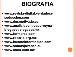 BIOGRAFIA
• www.revista-digital.verdadera-
  seduccion.com
• www.desmotivado.es
• www.analisispoliticoporreyna-
  blogspot.blogspot.mx
• www.formarse.com.
• www.rosario.org.mx
• www.buscarinformacion.com
• www.somosjovenes.cu
• www.amor.com.mx
 