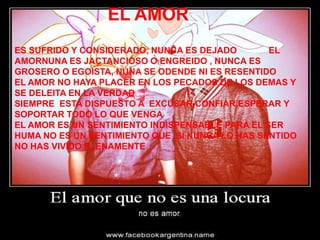 EL AMOR
ES SUFRIDO Y CONSIDERADO, NUNCA ES DEJADO        EL
AMORNUNA ES JACTANCIOSO O ENGREIDO , NUNCA ES
GROSERO O EGOISTA, NUNA SE ODENDE NI ES RESENTIDO
EL AMOR NO HAYA PLACER EN LOS PECADOS DE LOS DEMAS Y
SE DELEITA EN LA VERDAD
SIEMPRE ESTA DISPUESTO A EXCUSAR,CONFIAR,ESPERAR Y
SOPORTAR TODO LO QUE VENGA
EL AMOR ES UN SENTIMIENTO INDISPENSABLE PARA EL SER
HUMA NO ES UN SENTIMIENTO QUE SI NUNCA LO HAS SENTIDO
NO HAS VIVIDO PLENAMENTE
 