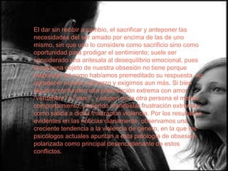 El dar sin recibir a cambio, el sacrificar y anteponer las
necesidades del ser amado por encima de las de uno
mismo, sin que uno lo considere como sacrificio sino como
oportunidad para prodigar el sentimiento; suele ser
considerado una antesala al desequilibrio emocional, pues
la persona objeto de nuestra obsesión no tiene porque
responder tal como habíamos premeditado su respuesta, no
agradecer nuestro esfuerzo y exigirnos aun más. Si bien
algunos confunden esa polarización extrema con amor
"verdadero" o "sano", y exigen de la otra persona el mismo
comportamiento, pudiendo manifestar frustración extrema y
como salida a dicha frustración violencia. Por los resultados
evidentes en las noticias diariamente, observamos una
creciente tendencia a la violencia de género, en la que los
psicólogos actuales apuntan a esta patología de obsesión
polarizada como principal desencadenante de estos
conflictos.
 