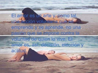 El amor es un arte y, como tal,
una acción voluntaria que se
emprende y se aprende, no una
pasión que se impone contra la
voluntad de quien lo vive. El
amor es, así, decisión, elección y
actitud.
 