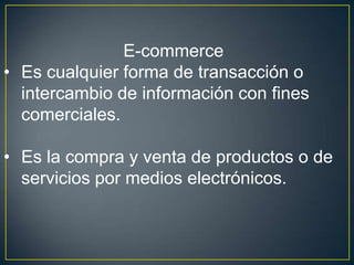 E-commerce
• Es cualquier forma de transacción o
intercambio de información con fines
comerciales.
• Es la compra y venta de productos o de
servicios por medios electrónicos.
 